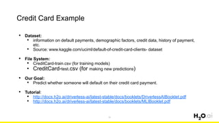 Credit Card Example
74
• Dataset:
• information on default payments, demographic factors, credit data, history of payment,
etc.
• Source: www.kaggle.com/uciml/default-of-credit-card-clients- dataset
• File System:
• CreditCard-train.csv (for training models)
• CreditCard-test.csv (for making new predictions)
• Our Goal:
• Predict whether someone will default on their credit card payment.
• Tutorial:
• http://docs.h2o.ai/driverless-ai/latest-stable/docs/booklets/DriverlessAIBooklet.pdf
• http://docs.h2o.ai/driverless-ai/latest-stable/docs/booklets/MLIBooklet.pdf
 