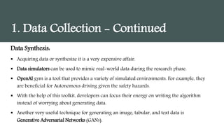 1. Data Collection - Continued
Data Synthesis:
 Acquiring data or synthesize it is a very expensive affair.
 Data simulators can be used to mimic real-world data during the research phase.
 OpenAI gym is a tool that provides a variety of simulated environments. For example, they
are beneficial for Autonomous driving given the safety hazards.
 With the help of this toolkit, developers can focus their energy on writing the algorithm
instead of worrying about generating data.
 Another very useful technique for generating an image, tabular, and text data is
Generative Adversarial Networks (GANs).
 