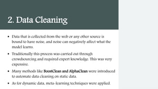 2. Data Cleaning
 Data that is collected from the web or any other source is
bound to have noise, and noise can negatively affect what the
model learns.
 Traditionally this process was carried out through
crowdsourcing and required expert knowledge. This was very
expensive.
 Many methods like BoostClean and AlphaClean were introduced
to automate data cleaning on static data.
 As for dynamic data, meta-learning techniques were applied.
 