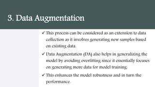 3. Data Augmentation
 This process can be considered as an extension to data
collection as it involves generating new samples based
on existing data.
 Data Augmentation (DA) also helps in generalizing the
model by avoiding overfitting since it essentially focuses
on generating more data for model training.
 This enhances the model robustness and in turn the
performance.
 