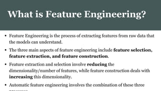  Feature Engineering is the process of extracting features from raw data that
the models can understand.
 The three main aspects of feature engineering include feature selection,
feature extraction, and feature construction.
 Feature extraction and selection involve reducing the
dimensionality/number of features, while feature construction deals with
increasing this dimensionality.
 Automatic feature engineering involves the combination of these three
What is Feature Engineering?
 