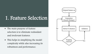 1. Feature Selection
 The main purpose of feature
selection is to eliminate redundant
and irrelevant features.
 This helps in simplifying the model
complexity while also increasing its
robustness and performance.
 