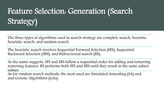 Feature Selection: Generation (Search
Strategy)
The three types of algorithms used in search strategy are complete search, heuristic
heuristic search, and random search.
The heuristic search involves Sequential Forward Selection (SFS), Sequential
Backward Selection (SBS), and Bidirectional search (BS).
As the name suggests, SFS and SBS follow a sequential order for adding and removing
removing features. BS performs both SFS and SBS until they result in the same subset.
subset.
As for random search methods, the most used are Simulated Annealing (SA) and
and Genetic Algorithms (GAs).
 