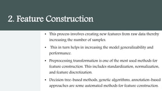 2. Feature Construction
• This process involves creating new features from raw data thereby
increasing the number of samples.
• This in turn helps in increasing the model generalizability and
performance.
• Preprocessing transformation is one of the most used methods for
feature construction. This includes standardization, normalization,
and feature discretization.
• Decision tree-based methods, genetic algorithms, annotation-based
approaches are some automated methods for feature construction.
 