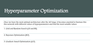 Hyperparameter Optimization
Once we have the most optimal architecture after the AO stage, it becomes essential to finetune this
this network with different values of hyperparameters and find the most suitable values.
1. Grid and Random Search (GS and RS)
2. Bayesian Optimization (BO)
3. Gradient-based Optimization (GO)
 