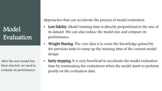 Model
Evaluation
Approaches that can accelerate the process of model evaluation:
• Low fidelity: Model training time is directly proportional to the size of
its dataset. We can also reduce the model size and compare its
performance.
• Weight Sharing: The core idea is to reuse the knowledge gained by
the previous tasks to ramp up the training time of the current model
design.
• Early stopping: It is very beneficial to accelerate the model evaluation
time by terminating the evaluations when the model starts to perform
poorly on the evaluation data.
After the new model has
been selected, we need to
evaluate its performance
 