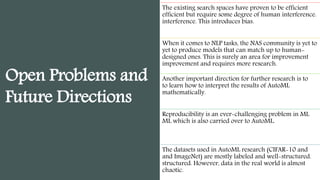 Open Problems and
Future Directions
The existing search spaces have proven to be efficient
efficient but require some degree of human interference.
interference. This introduces bias.
When it comes to NLP tasks, the NAS community is yet to
yet to produce models that can match up to human-
designed ones. This is surely an area for improvement
improvement and requires more research.
Another important direction for further research is to
to learn how to interpret the results of AutoML
mathematically.
Reproducibility is an ever-challenging problem in ML
ML which is also carried over to AutoML.
The datasets used in AutoML research (CIFAR-10 and
and ImageNet) are mostly labeled and well-structured.
structured. However, data in the real world is almost
chaotic.
 