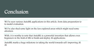 Conclusion
We’ve seen various AutoML applications in this article, from data preparation to
to model evaluation.
We’ve also shed some light on the less explored areas which might need some
attention.
With, it is worthy to note that AutoML is a powerful invention that allows even
beginners in the field of ML to build and deploy AI applications.
AutoML marks a huge milestone in taking the world towards self-improving AI.
AI.
 