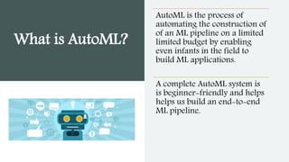 What is AutoML?
AutoML is the process of
automating the construction of
of an ML pipeline on a limited
limited budget by enabling
even infants in the field to
build ML applications.
A complete AutoML system is
is beginner-friendly and helps
helps us build an end-to-end
ML pipeline.
 