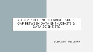 AUTOML: HELPING TO BRIDGE SKILLS
GAP BETWEEN DATA ENTHUSIASTS &
DATA SCIENTISTS
By Josh Janzen – Data Scientist
 