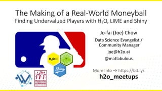 The	Making	of	a	Real-World	Moneyball
Finding	Undervalued	Players	with	H2O,	LIME	and	Shiny
Jo-fai	(Joe)	Chow
Data	Science	Evangelist	/
Community	Manager
joe@h2o.ai
@matlabulous
More	Info	→	https://bit.ly/
h2o_meetups
 