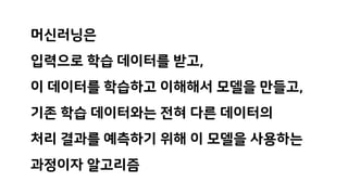 머신러닝은
입력으로 학습 데이터를 받고,
이 데이터를 학습하고 이해해서 모델을 만들고,
기존 학습 데이터와는 전혀 다른 데이터의
처리 결과를 예측하기 위해 이 모델을 사용하는
과정이자 알고리즘
 