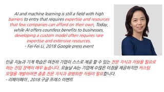 AI and machine learning is still a field with high
barriers to entry that requires expertise and resources
that few companies can afford on their own, Today,
while AI offers countless benefits to businesses,
developing a custom model often requires rare
expertise and extensive resources.
– Fei-Fei Li, 2018 Google press event
전문 지식과 자원을 필요로
하는 진입 장벽이 매우 높습니다 커스텀
모델을 개발하려면 종종 전문 지식과 광범위한 자원이 필요
 