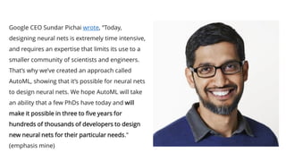Google CEO Sundar Pichai wrote, “Today,
designing neural nets is extremely time intensive,
and requires an expertise that limits its use to a
smaller community of scientists and engineers.
That’s why we’ve created an approach called
AutoML, showing that it’s possible for neural nets
to design neural nets. We hope AutoML will take
an ability that a few PhDs have today and will
make it possible in three to five years for
hundreds of thousands of developers to design
new neural nets for their particular needs.”
(emphasis mine)
 