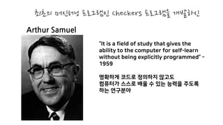 Arthur Samuel
“It is a field of study that gives the
ability to the computer for self-learn
without being explicitly programmed” –
1959
명확하게 코드로 정의하지 않고도
컴퓨터가 스스로 배울 수 있는 능력을 주도록
하는 연구분야
최초의 머신러닝 프로그램인 Checkers 프로그램을 개발하신
 