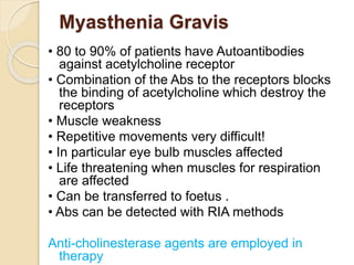 Myasthenia Gravis
• 80 to 90% of patients have Autoantibodies
against acetylcholine receptor
• Combination of the Abs to the receptors blocks
the binding of acetylcholine which destroy the
receptors
• Muscle weakness
• Repetitive movements very difficult!
• In particular eye bulb muscles affected
• Life threatening when muscles for respiration
are affected
• Can be transferred to foetus .
• Abs can be detected with RIA methods
Anti-cholinesterase agents are employed in
therapy
 