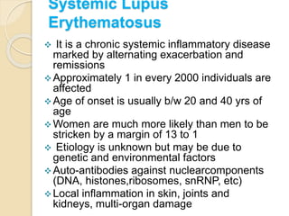 Systemic Lupus
Erythematosus
 It is a chronic systemic inflammatory disease
marked by alternating exacerbation and
remissions
Approximately 1 in every 2000 individuals are
affected
Age of onset is usually b/w 20 and 40 yrs of
age
Women are much more likely than men to be
stricken by a margin of 13 to 1
 Etiology is unknown but may be due to
genetic and environmental factors
Auto-antibodies against nuclearcomponents
(DNA, histones,ribosomes, snRNP, etc)
Local inflammation in skin, joints and
kidneys, multi-organ damage
 