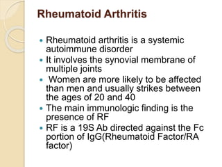 Rheumatoid Arthritis
 Rheumatoid arthritis is a systemic
autoimmune disorder
 It involves the synovial membrane of
multiple joints
 Women are more likely to be affected
than men and usually strikes between
the ages of 20 and 40
 The main immunologic finding is the
presence of RF
 RF is a 19S Ab directed against the Fc
portion of IgG(Rheumatoid Factor/RA
factor)
 