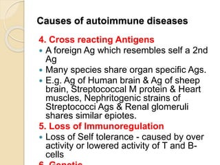 Causes of autoimmune diseases
4. Cross reacting Antigens
 A foreign Ag which resembles self a 2nd
Ag
 Many species share organ specific Ags.
 E.g. Ag of Human brain & Ag of sheep
brain, Streptococcal M protein & Heart
muscles, Nephritogenic strains of
Streptococci Ags & Renal glomeruli
shares similar epiotes.
5. Loss of Immunoregulation
 Loss of Self tolerance - caused by over
activity or lowered activity of T and B-
cells
 