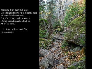 Je monte d’un pas vif et léger Les sentiers déserts qui s’offrent à moi En cette fraîche matinée, Excité à l’idée des découvertes Que je ferai dans cet endroit qui M’est inconnu. …  et je ne tarderai pas à être récompensé !! 