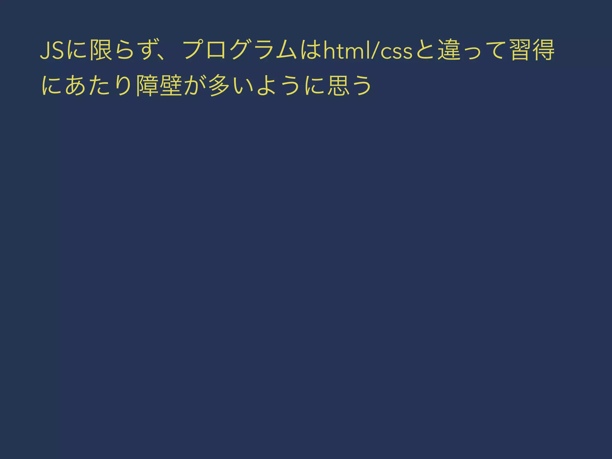 JSに限らず、プログラムはhtml/cssと違って習得 
にあたり障壁が多いように思う 
 