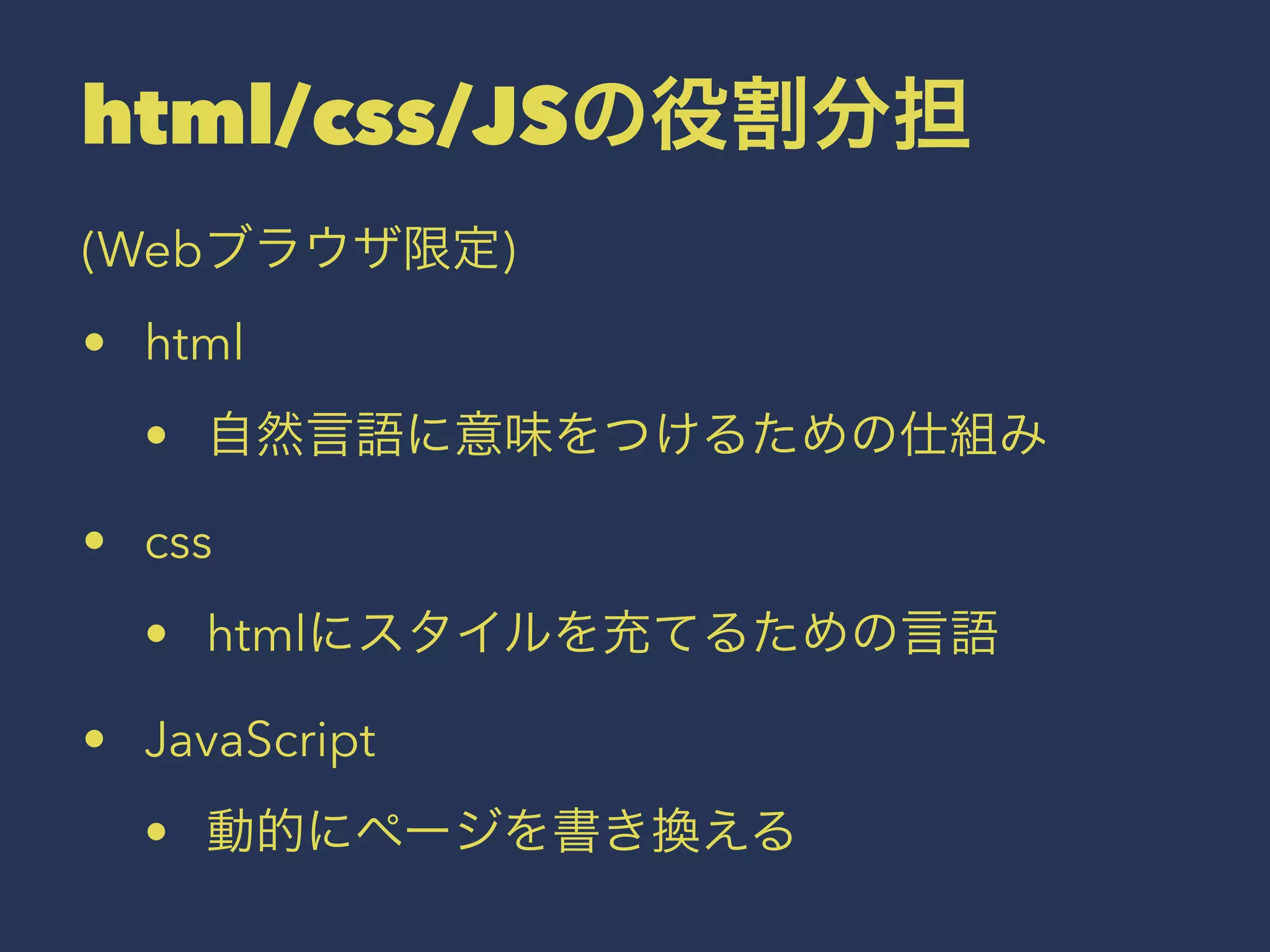 html/css/JSの役割分担 
(Webブラウザ限定) 
• html 
• 自然言語に意味をつけるための仕組み 
• css 
• htmlにスタイルを充てるための言語 
• JavaScript 
• 動的にページを書き換える 
 