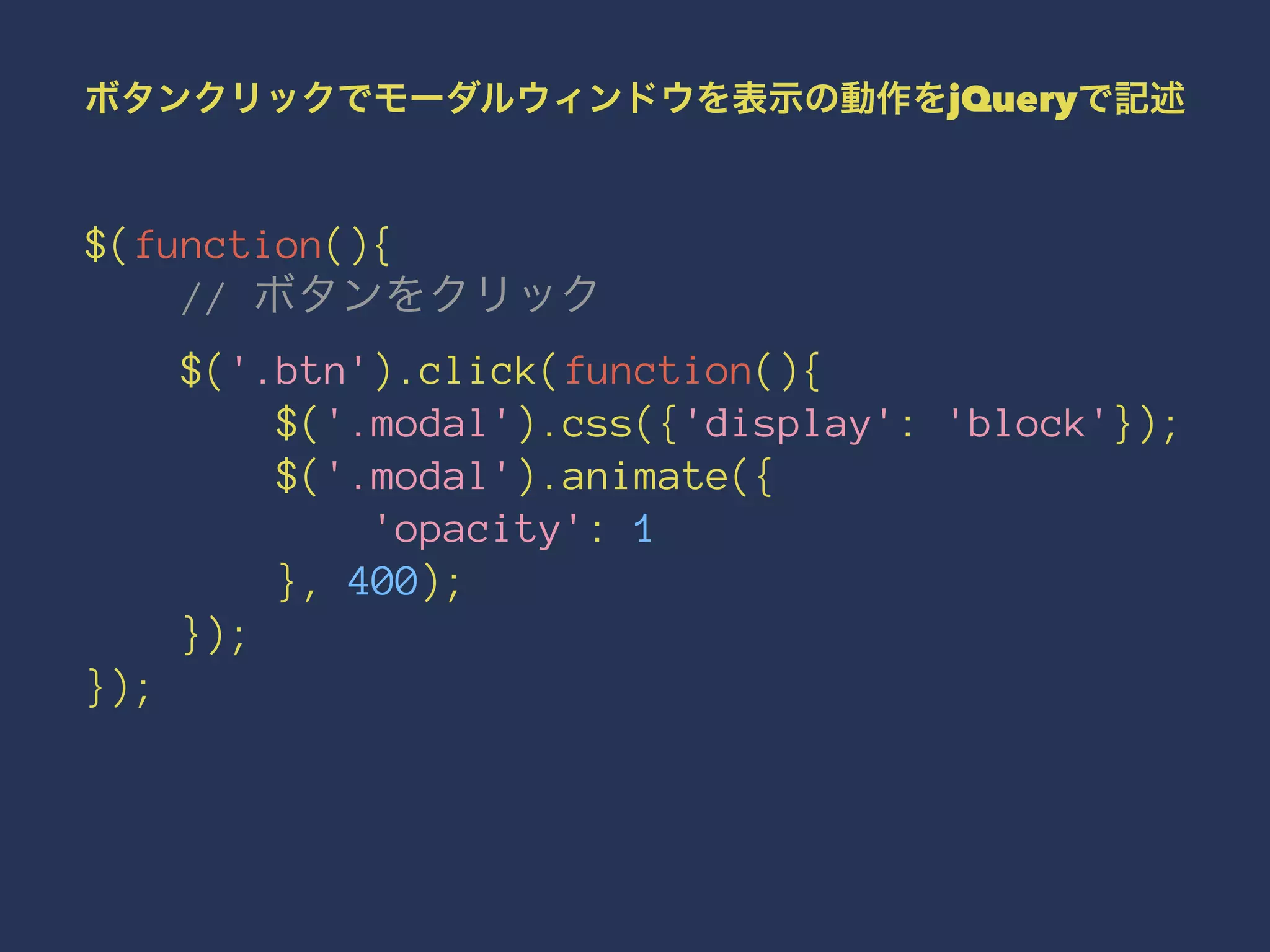 ボタンクリックでモーダルウィンドウを表示の動作をjQueryで記述 
$(function(){ 
// ボタンをクリック 
$('.btn').click(function(){ 
$('.modal').css({'display': 'block'}); 
$('.modal').animate({ 
'opacity': 1 
}, 400); 
}); 
}); 
 
