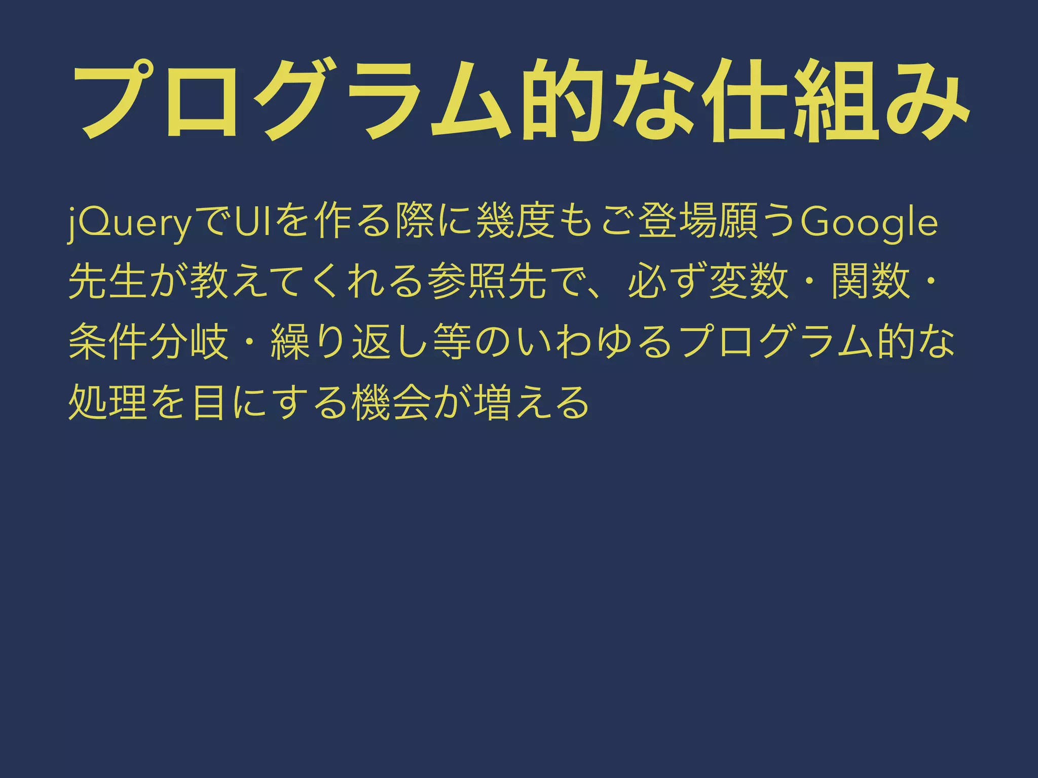 プログラム的な仕組み 
jQueryでUIを作る際に幾度もご登場願うGoogle 
先生が教えてくれる参照先で、必ず変数・関数・ 
条件分岐・繰り返し等のいわゆるプログラム的な 
処理を目にする機会が増える 
 