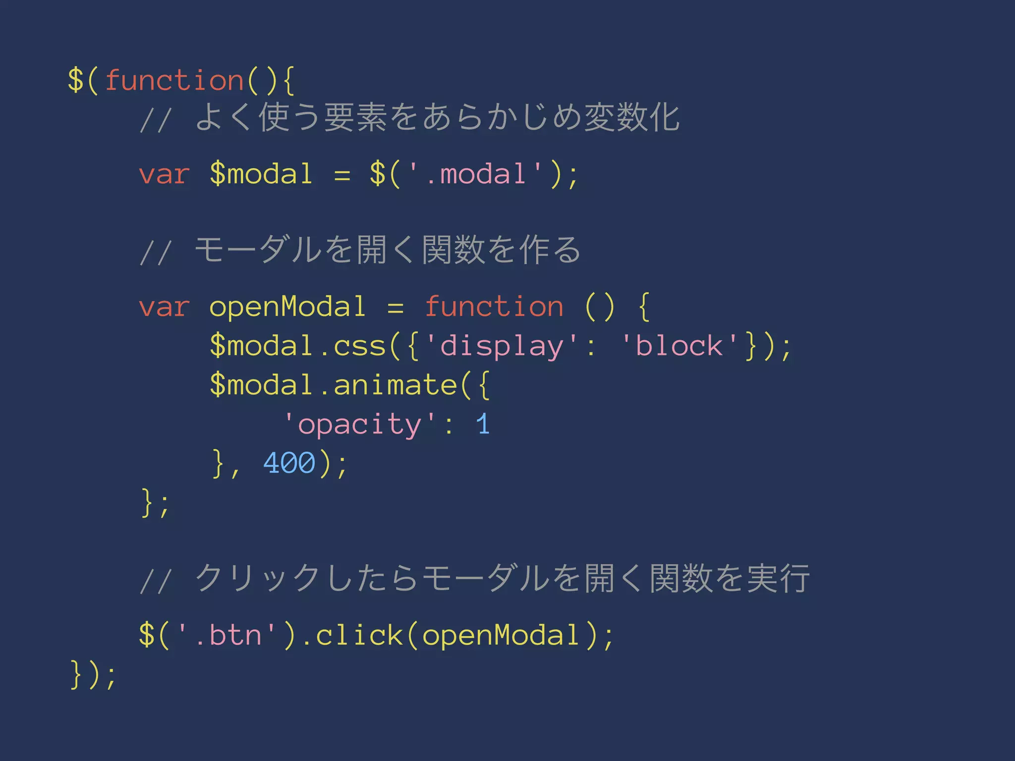 $(function(){ 
// よく使う要素をあらかじめ変数化 
var $modal = $('.modal'); 
// モーダルを開く関数を作る 
var openModal = function () { 
$modal.css({'display': 'block'}); 
$modal.animate({ 
'opacity': 1 
}, 400); 
}; 
// クリックしたらモーダルを開く関数を実行 
$('.btn').click(openModal); 
}); 
 
