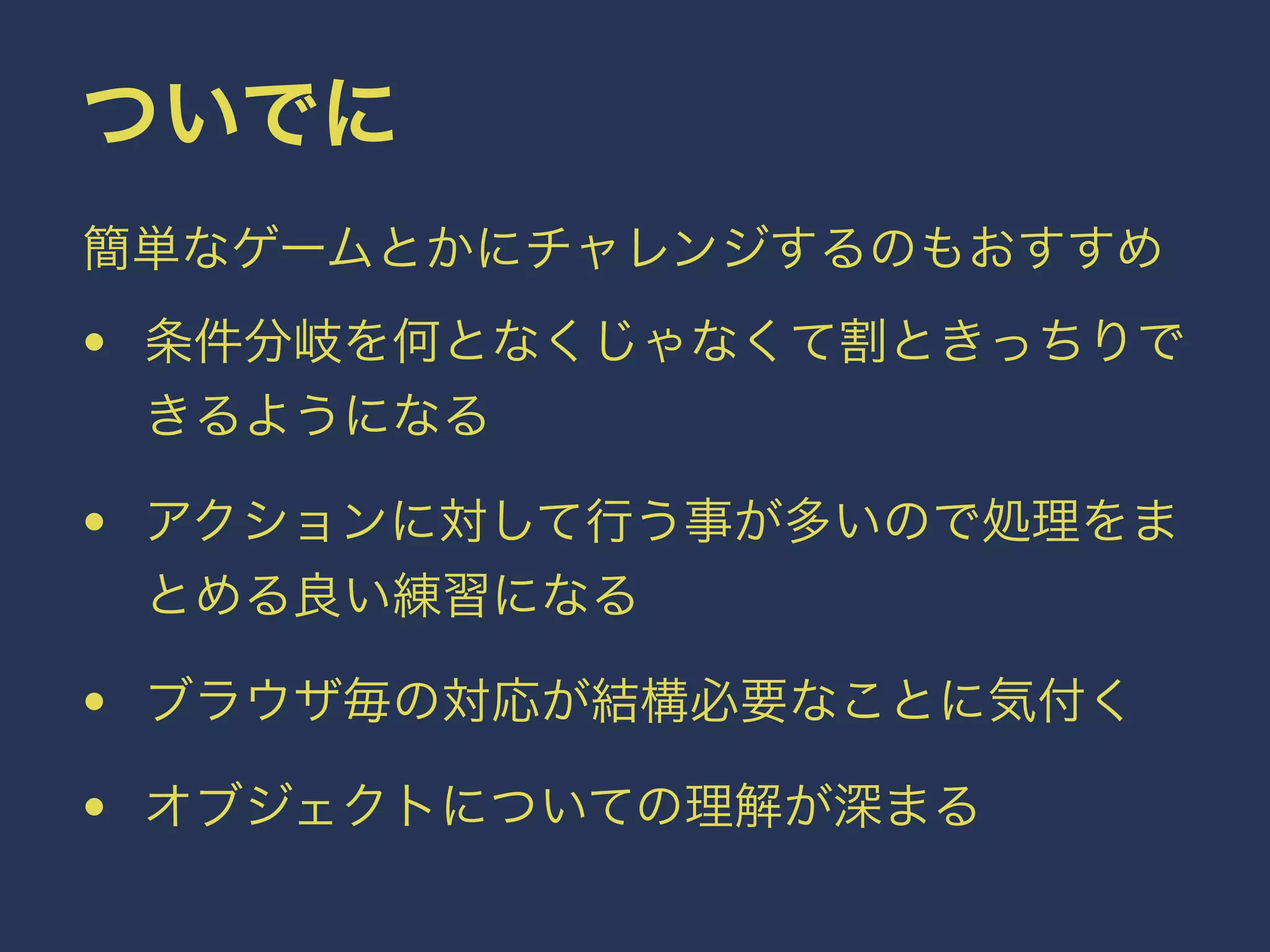 ついでに 
簡単なゲームとかにチャレンジするのもおすすめ 
• 条件分岐を何となくじゃなくて割ときっちりで 
きるようになる 
• アクションに対して行う事が多いので処理をま 
とめる良い練習になる 
• ブラウザ毎の対応が結構必要なことに気付く 
• オブジェクトについての理解が深まる 
 