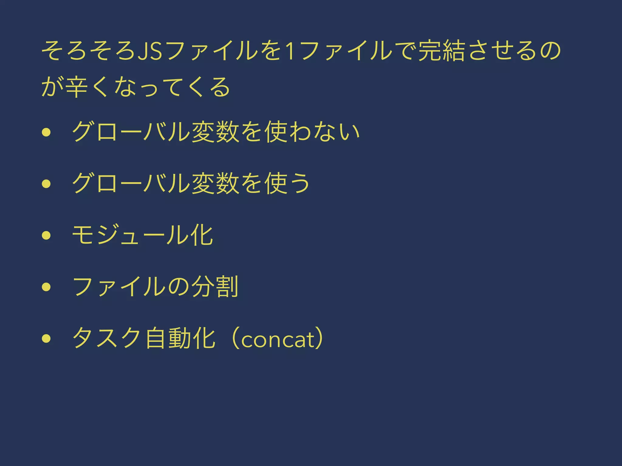 そろそろJSファイルを1ファイルで完結させるの 
が辛くなってくる 
• グローバル変数を使わない 
• グローバル変数を使う 
• モジュール化 
• ファイルの分割 
• タスク自動化（concat） 
 