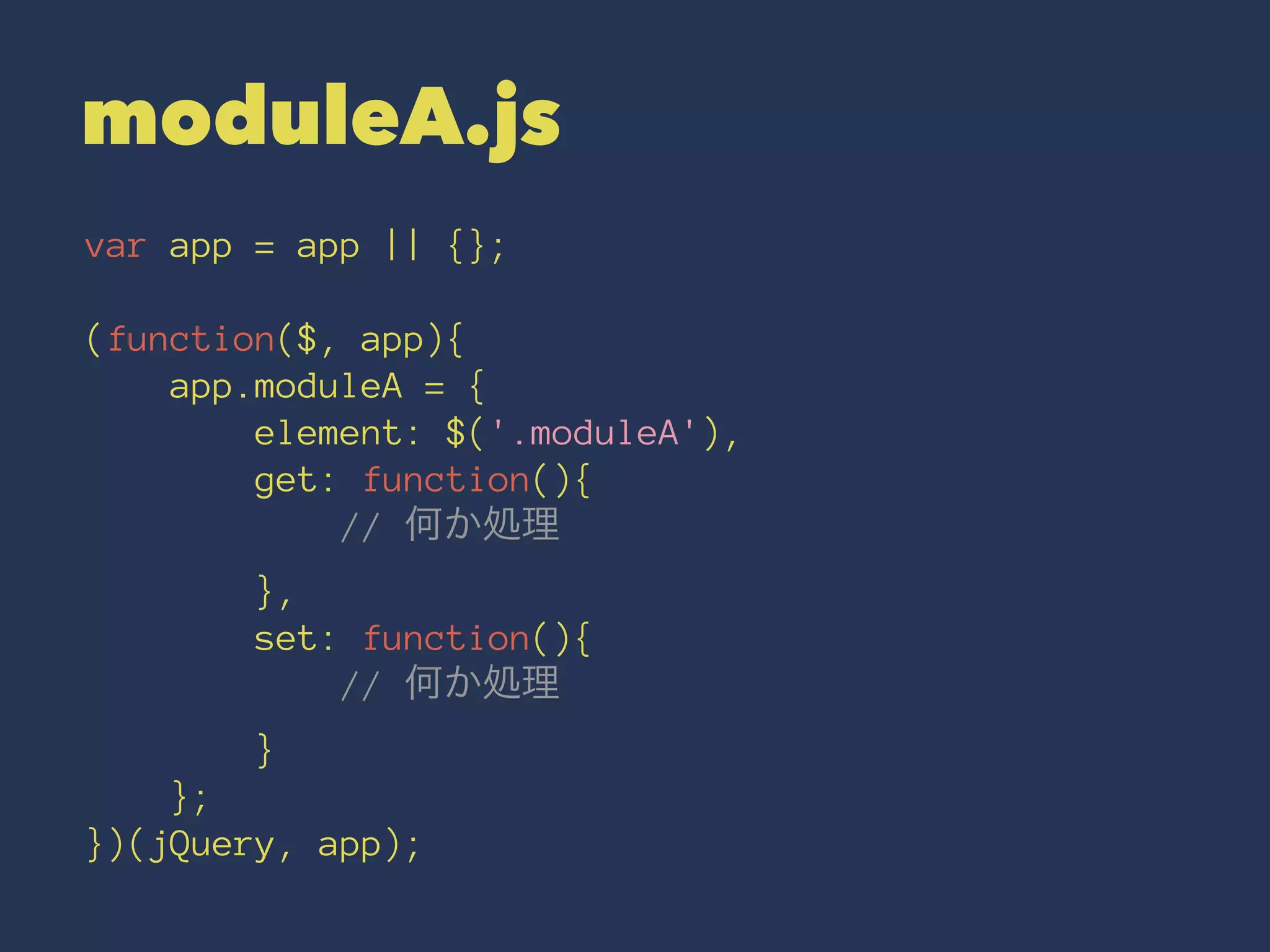 moduleA.js 
var app = app || {}; 
(function($, app){ 
app.moduleA = { 
element: $('.moduleA'), 
get: function(){ 
// 何か処理 
}, 
set: function(){ 
// 何か処理 
} 
}; 
})(jQuery, app); 
 