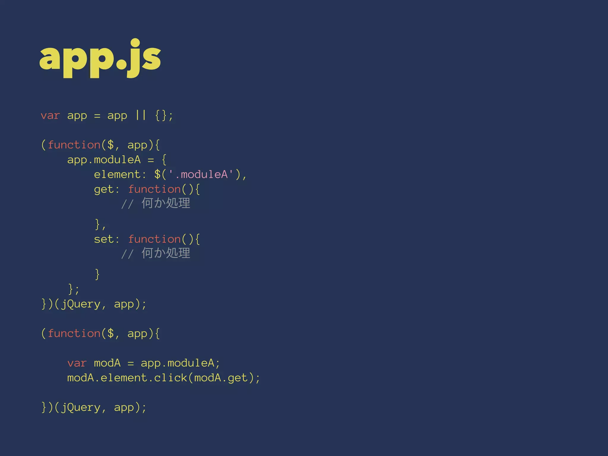 app.js 
var app = app || {}; 
(function($, app){ 
app.moduleA = { 
element: $('.moduleA'), 
get: function(){ 
// 何か処理 
}, 
set: function(){ 
// 何か処理 
} 
}; 
})(jQuery, app); 
(function($, app){ 
var modA = app.moduleA; 
modA.element.click(modA.get); 
})(jQuery, app); 
 