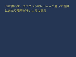 JSに限らず、プログラムはhtml/cssと違って習得 
にあたり障壁が多いように思う 
 