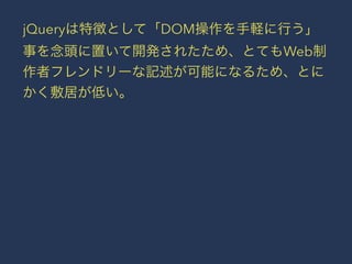jQueryは特徴として「DOM操作を手軽に行う」 
事を念頭に置いて開発されたため、とてもWeb制 
作者フレンドリーな記述が可能になるため、とに 
かく敷居が低い。 
 