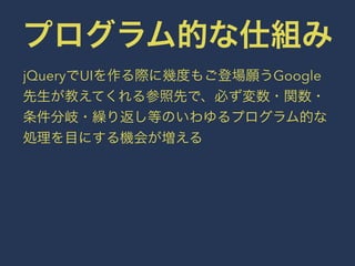 プログラム的な仕組み 
jQueryでUIを作る際に幾度もご登場願うGoogle 
先生が教えてくれる参照先で、必ず変数・関数・ 
条件分岐・繰り返し等のいわゆるプログラム的な 
処理を目にする機会が増える 
 