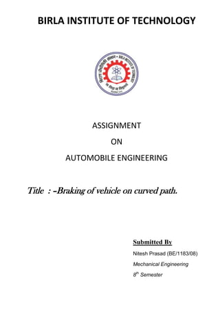 BIRLA INSTITUTE OF TECHNOLOGY




                  ASSIGNMENT
                        ON
           AUTOMOBILE ENGINEERING


Title : –Braking of vehicle on curved path.




                              Submitted By
                              Nitesh Prasad (BE/1183/08)

                              Mechanical Engineering

                              8th Semester
 