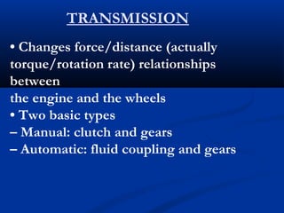 TRANSMISSION
• Changes force/distance (actually
torque/rotation rate) relationships
between
the engine and the wheels
• Two basic types
– Manual: clutch and gears
– Automatic: fluid coupling and gears
 
