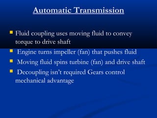 Automatic Transmission

   Fluid coupling uses moving fluid to convey
    torque to drive shaft
    Engine turns impeller (fan) that pushes fluid
    Moving fluid spins turbine (fan) and drive shaft
    Decoupling isn’t required Gears control
    mechanical advantage
 