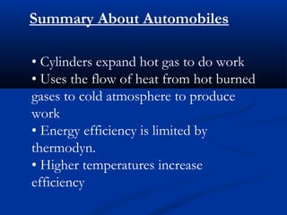 Summary About Automobiles

• Cylinders expand hot gas to do work
• Uses the flow of heat from hot burned
gases to cold atmosphere to produce
work
• Energy efficiency is limited by
thermodyn.
• Higher temperatures increase
efficiency
 