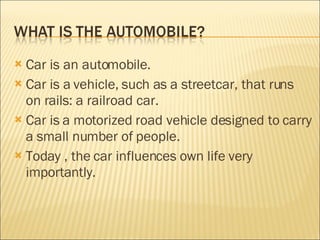 Car is an automobile. Car is a  vehicle, such as a streetcar, that runs on rails: a railroad car. Car is  a motorized road vehicle designed to carry a small number of people. Today , the car influences own life very importantly. 