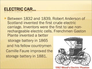 Between 1832 and 1839, Robert Anderson of Scotland invented the first crude electric carriage. Inventors were the first to use non-rechargeable electric cells. Frenchmen Gaston Plante invented a better storage battery in 1865  and his fellow countrymen  Camille Faure improved the  storage battery in 1881. 