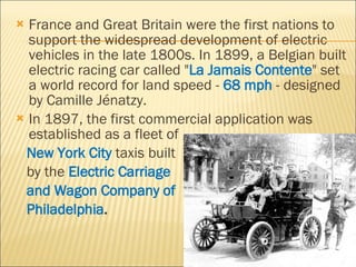 France and Great Britain were the first nations to support the widespread development of electric vehicles in the late 1800s. In 1899, a Belgian built electric racing car called " La Jamais Contente " set a world record for land speed -  68 mph  - designed by Camille Jénatzy. In 1897, the first commercial application was established as a fleet of  New York City   taxis built by the  Electric Carriage  and Wagon Company of  Philadelphia . 