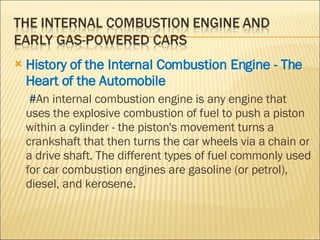 History of the Internal Combustion Engine - The Heart of the Automobile   # An internal combustion engine is any engine that uses the explosive combustion of fuel to push a piston within a cylinder - the piston's movement turns a crankshaft that then turns the car wheels via a chain or a drive shaft. The different types of fuel commonly used for car combustion engines are gasoline (or petrol), diesel, and kerosene.  