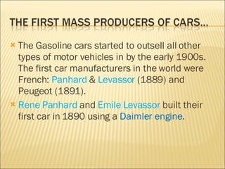 The Gasoline cars started to outsell all other types of motor vehicles in by the early 1900s.  The first car manufacturers in the world were French:  Panhard  &  Levassor  (1889) and Peugeot (1891).  Rene Panhard  and  Emile Levassor  built their first car in 1890 using a  Daimler engine . 