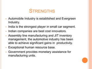 STRENGTHS
 Automobile Industry is established and Evergreen
Industry.
 India is the strongest player in small car segment.
 Indian companies are best cost innovators.
 Assembly line manufacturing and JIT inventory
management, the automotive industry has been
able to achieve significant gains in productivity.
 Exceptional human resource base.
 Government provides monetary assistance for
manufacturing units.
 