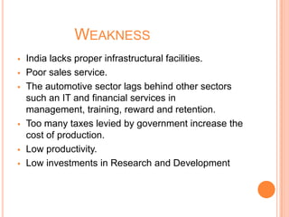 WEAKNESS
 India lacks proper infrastructural facilities.
 Poor sales service.
 The automotive sector lags behind other sectors
such an IT and financial services in
management, training, reward and retention.
 Too many taxes levied by government increase the
cost of production.
 Low productivity.
 Low investments in Research and Development
 
