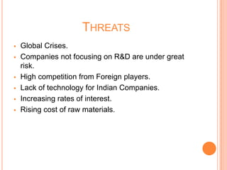 THREATS
 Global Crises.
 Companies not focusing on R&D are under great
risk.
 High competition from Foreign players.
 Lack of technology for Indian Companies.
 Increasing rates of interest.
 Rising cost of raw materials.
 