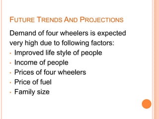 FUTURE TRENDS AND PROJECTIONS
Demand of four wheelers is expected
very high due to following factors:
• Improved life style of people
• Income of people
• Prices of four wheelers
• Price of fuel
• Family size
 