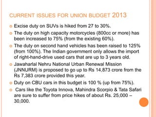CURRENT ISSUES FOR UNION BUDGET 2013
 Excise duty on SUVs is hiked from 27 to 30%.
 The duty on high capacity motorcycles (800cc or more) has
been increased to 75% (from the existing 60%).
 The duty on second hand vehicles has been raised to 125%
(from 100%). The Indian government only allows the import
of right-hand-drive used cars that are up to 3 years old.
 Jawaharlal Nehru National Urban Renewal Mission
(JNNURM) is proposed to go up to Rs 14,873 crore from the
Rs 7,383 crore provided this year.
 Duty on CBU cars in this budget is 100 % (up from 75%).
 Cars like the Toyota Innova, Mahindra Scorpio & Tata Safari
are sure to suffer from price hikes of about Rs. 25,000 –
30,000.
 